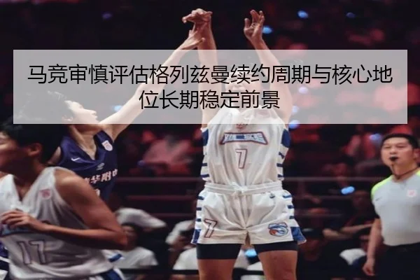马竞审慎评估格列兹曼续约周期与核心地位长期稳定前景