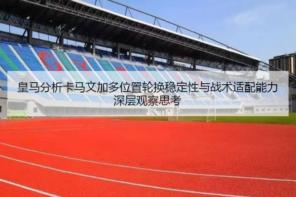 皇马分析卡马文加多位置轮换稳定性与战术适配能力深层观察思考